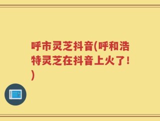 呼市灵芝抖音(呼和浩特灵芝在抖音上火了！)