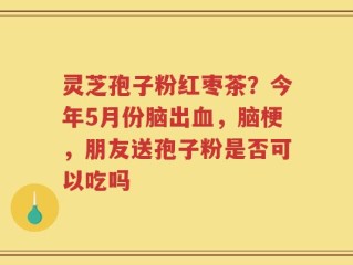 灵芝孢子粉红枣茶？今年5月份脑出血，脑梗，朋友送孢子粉是否可以吃吗