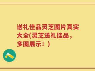 送礼佳品灵芝图片真实大全(灵芝送礼佳品，多图展示！)