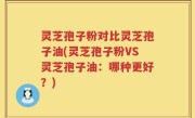 灵芝孢子粉对比灵芝孢子油(灵芝孢子粉VS灵芝孢子油：哪种更好？)
