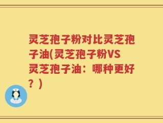灵芝孢子粉对比灵芝孢子油(灵芝孢子粉VS灵芝孢子油：哪种更好？)