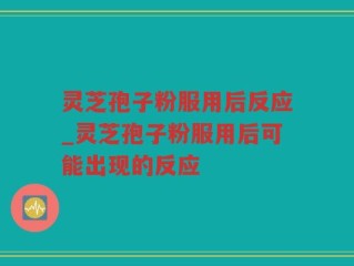 灵芝孢子粉服用后反应_灵芝孢子粉服用后可能出现的反应