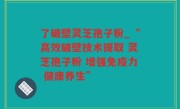 了破壁灵芝孢子粉_“高效破壁技术提取 灵芝孢子粉 增强免疫力 健康养生”