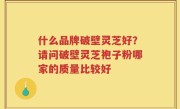 什么品牌破壁灵芝好？请问破壁灵芝袍子粉哪家的质量比较好
