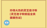 炒得火热的灵芝孢子粉(灵芝孢子粉掀起全民健康热议)