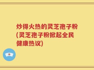 炒得火热的灵芝孢子粉(灵芝孢子粉掀起全民健康热议)