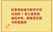 红参膏和孢子粉可不可以治好 ？老人患有高血压中风，服用灵芝孢子粉管用吗