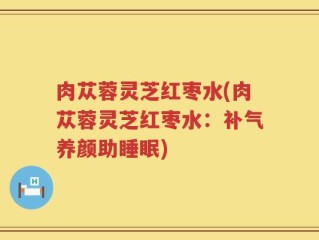 肉苁蓉灵芝红枣水(肉苁蓉灵芝红枣水：补气养颜助睡眠)