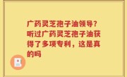 广药灵芝孢子油领导？听过广药灵芝孢子油获得了多项专利，这是真的吗