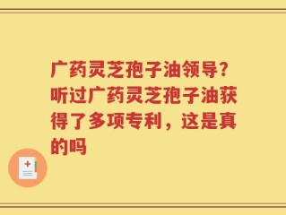广药灵芝孢子油领导？听过广药灵芝孢子油获得了多项专利，这是真的吗