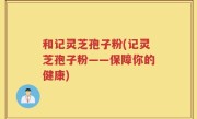 和记灵芝孢子粉(记灵芝孢子粉——保障你的健康)