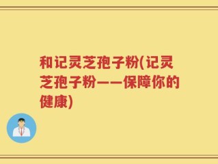 和记灵芝孢子粉(记灵芝孢子粉——保障你的健康)