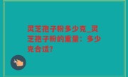灵芝孢子粉多少克_灵芝孢子粉的重量：多少克合适？