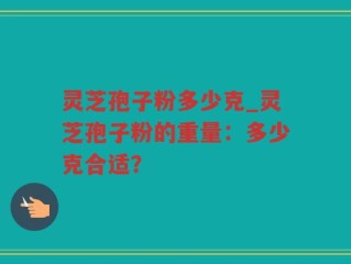 灵芝孢子粉多少克_灵芝孢子粉的重量：多少克合适？