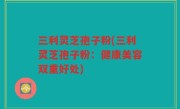 三利灵芝孢子粉(三利灵芝孢子粉：健康美容双重好处)