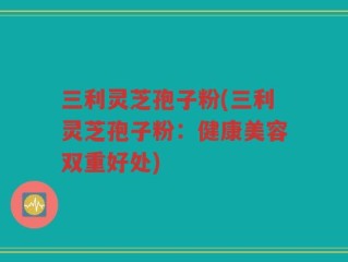 三利灵芝孢子粉(三利灵芝孢子粉：健康美容双重好处)