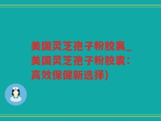 美国灵芝孢子粉胶襄_美国灵芝孢子粉胶囊：高效保健新选择)