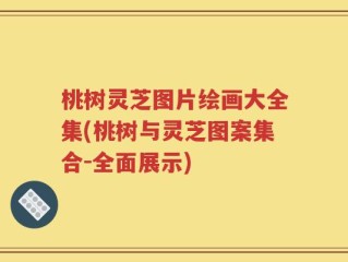 桃树灵芝图片绘画大全集(桃树与灵芝图案集合-全面展示)