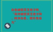 白色破壁灵芝孢子粉_“高效破壁灵芝孢子粉，纯净白色，提升免疫力”