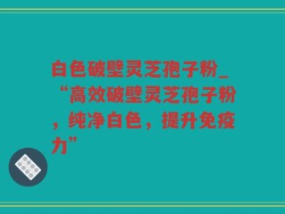 白色破壁灵芝孢子粉_“高效破壁灵芝孢子粉，纯净白色，提升免疫力”