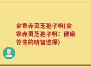 金寨赤灵芝孢子粉(金寨赤灵芝孢子粉：健康养生的明智选择)