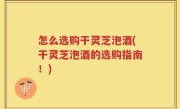 怎么选购干灵芝泡酒(干灵芝泡酒的选购指南！)