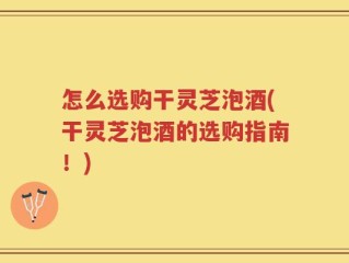 怎么选购干灵芝泡酒(干灵芝泡酒的选购指南！)