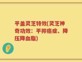 平盖灵芝特效(灵芝神奇功效：平抑癌症、降压降血脂)