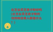 北芝谷灵芝孢子粉好吗(北芝谷灵芝孢子粉的功效和适用人群是什么？)