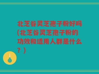 北芝谷灵芝孢子粉好吗(北芝谷灵芝孢子粉的功效和适用人群是什么？)