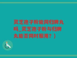 灵芝孢子粉能同归脾丸吗_灵芝孢子粉与归脾丸能否同时服用？)