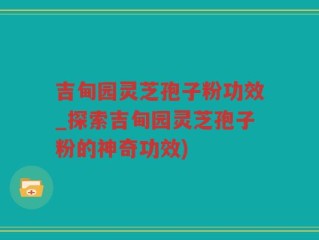 吉甸园灵芝孢子粉功效_探索吉甸园灵芝孢子粉的神奇功效)