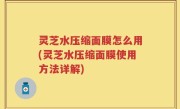 灵芝水压缩面膜怎么用(灵芝水压缩面膜使用方法详解)