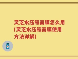 灵芝水压缩面膜怎么用(灵芝水压缩面膜使用方法详解)