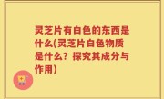 灵芝片有白色的东西是什么(灵芝片白色物质是什么？探究其成分与作用)
