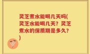 灵芝煮水能喝几天吗(灵芝水能喝几天？灵芝煮水的保质期是多久？)