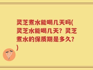 灵芝煮水能喝几天吗(灵芝水能喝几天？灵芝煮水的保质期是多久？)