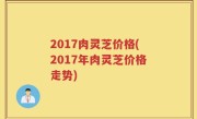 2017肉灵芝价格(2017年肉灵芝价格走势)