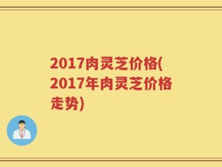 2017肉灵芝价格(2017年肉灵芝价格走势)
