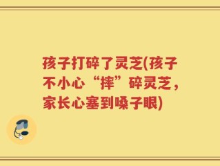 孩子打碎了灵芝(孩子不小心“摔”碎灵芝，家长心塞到嗓子眼)
