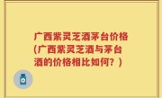 广西紫灵芝酒茅台价格(广西紫灵芝酒与茅台酒的价格相比如何？)
