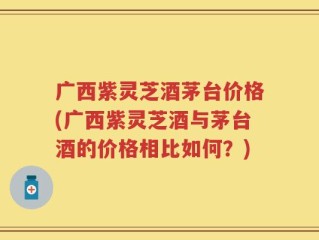 广西紫灵芝酒茅台价格(广西紫灵芝酒与茅台酒的价格相比如何？)