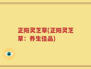 正阳灵芝草(正阳灵芝草：养生佳品)