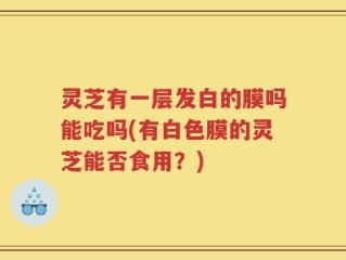 灵芝有一层发白的膜吗能吃吗(有白色膜的灵芝能否食用？)