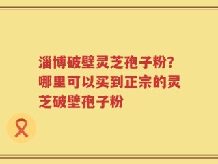 淄博破壁灵芝孢子粉？哪里可以买到正宗的灵芝破壁孢子粉