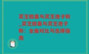 灵芝胶囊与灵芝孢子粉_灵芝胶囊与灵芝孢子粉：全面对比与选择指南