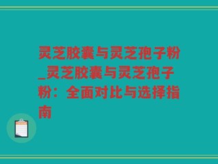 灵芝胶囊与灵芝孢子粉_灵芝胶囊与灵芝孢子粉：全面对比与选择指南