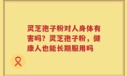 灵芝孢子粉对人身体有害吗？灵芝孢子粉，健康人也能长期服用吗