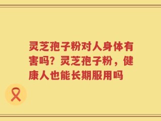 灵芝孢子粉对人身体有害吗？灵芝孢子粉，健康人也能长期服用吗