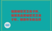 福建破壁灵芝孢子粉_福建高品质破壁灵芝孢子粉，健康养生新选择